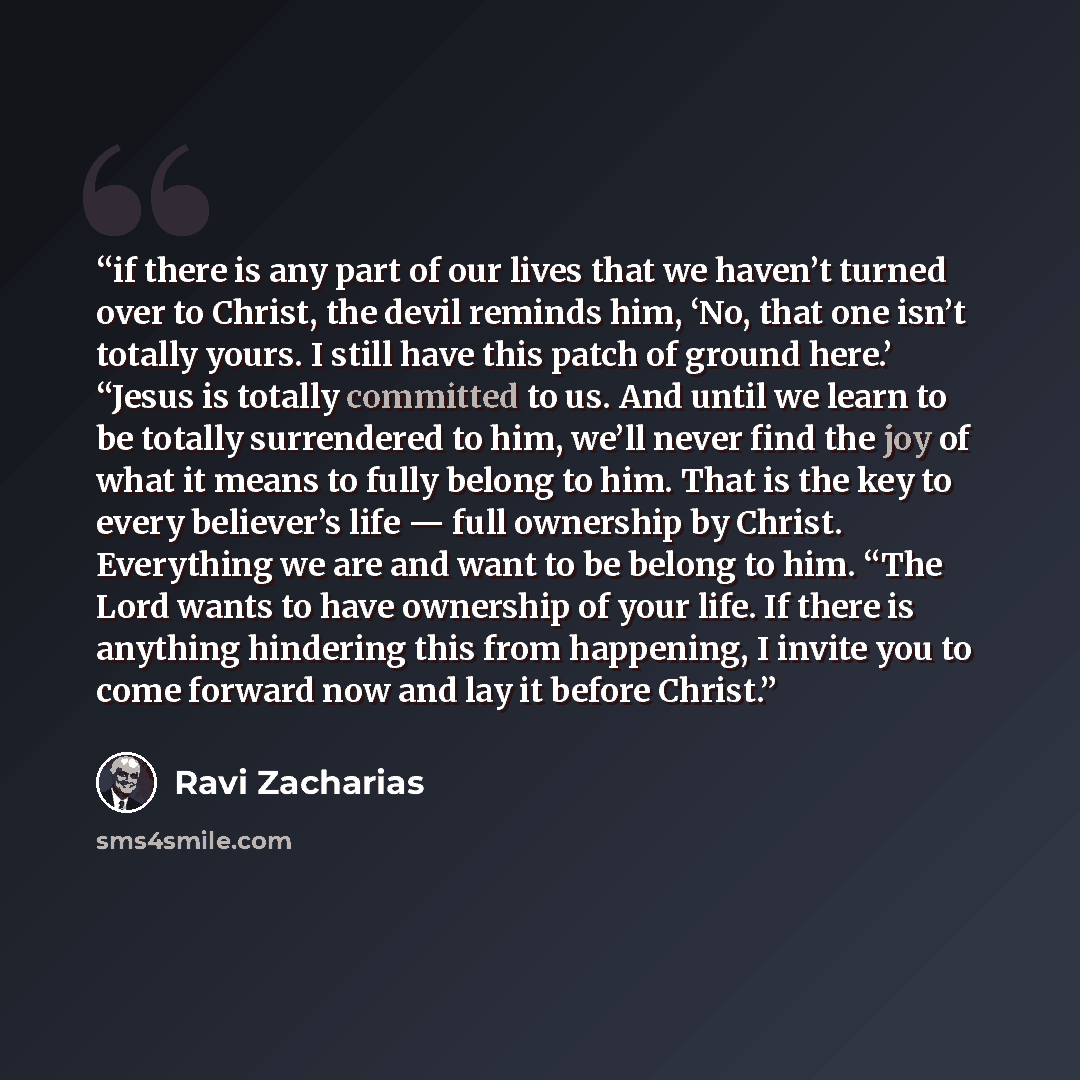 “if there is any part of our lives that we haven’t turned over to Christ, the devil reminds him, ‘No, that one isn’t totally yours. I still have this patch of ground here.’ “Jesus is totally committed to us. And until we learn to be totally surrendered to him, we’ll never find the joy of what it…” quote by Ravi Zacharias