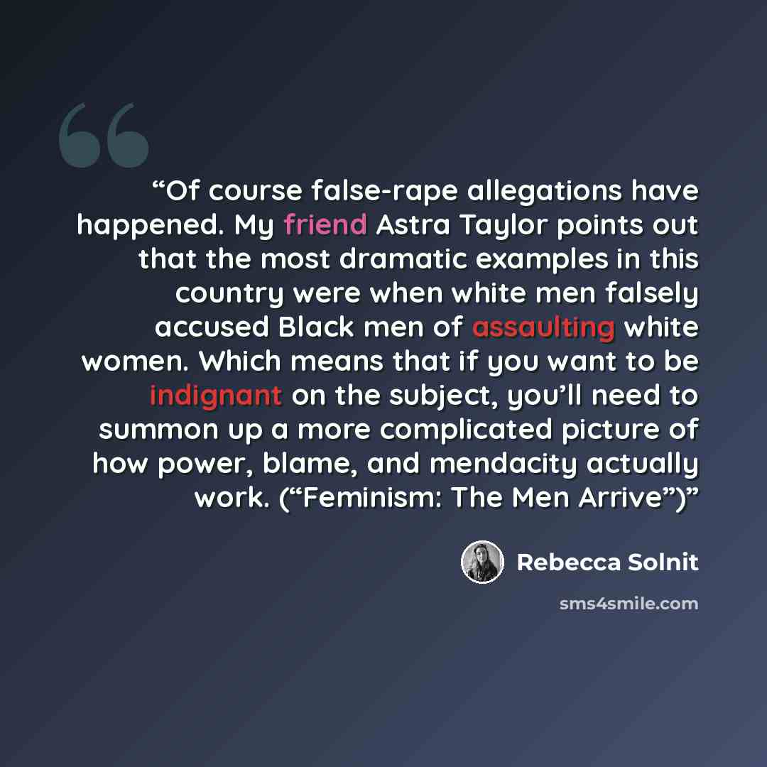 “Of course false-rape allegations have happened. My friend Astra Taylor points out that the most dramatic examples in this country were when white men falsely accused Black men of assaulting white women. Which means that if you want to be indignant on the subject, you’ll need to summon up a more…” quote by Rebecca Solnit