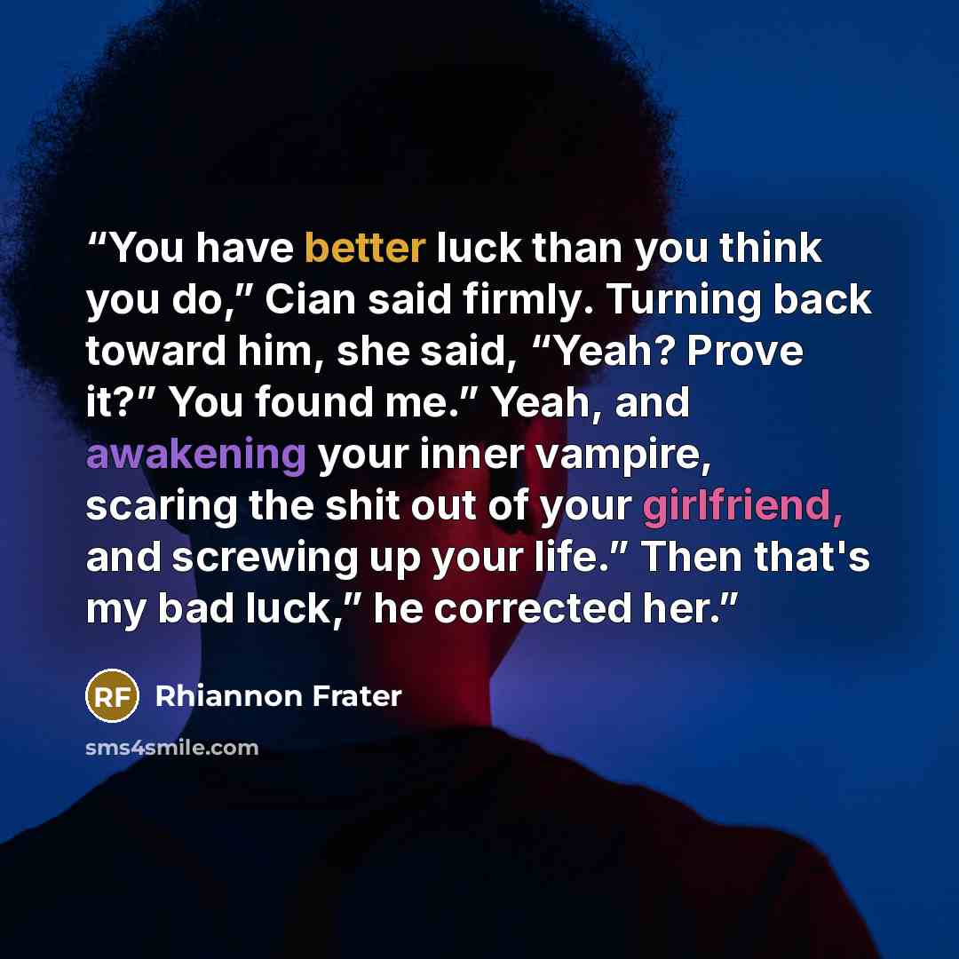 “You have better luck than you think you do,” Cian said firmly. Turning back toward him, she said, “Yeah? Prove it?” You found me.” Yeah, and awakening your inner vampire, scaring the shit out of your girlfriend, and screwing up your life.” Then that's my bad luck,” he corrected her.” quote by Rhiannon Frater