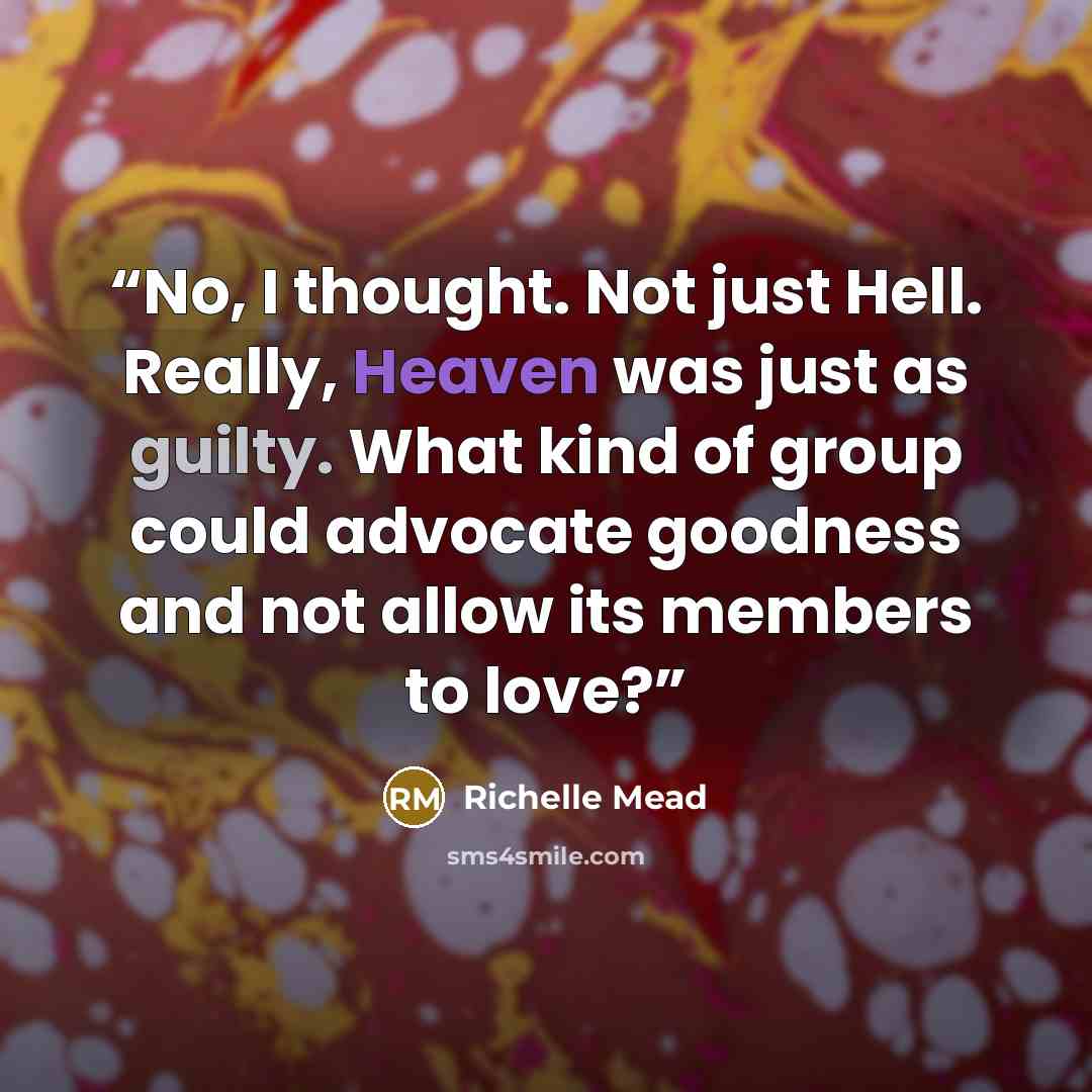 “No, I thought. Not just Hell. Really, Heaven was just as guilty. What kind of group could advocate goodness and not allow its members to love?” quote by Richelle Mead
