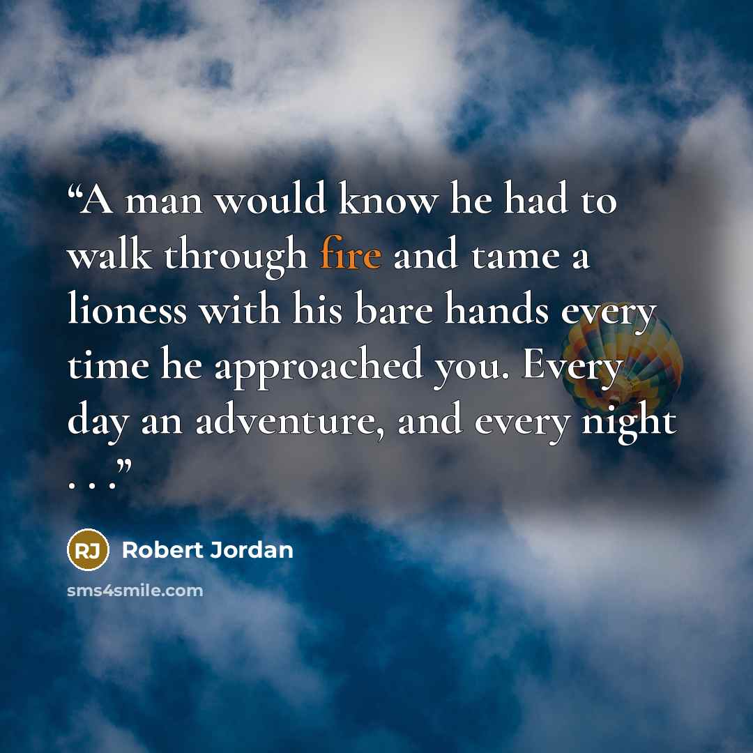 “A man would know he had to walk through fire and tame a lioness with his bare hands every time he approached you. Every day an adventure, and every night . . .” quote by Robert Jordan