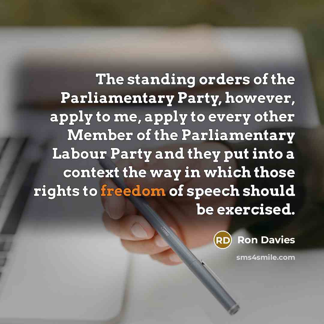 “The standing orders of the Parliamentary Party, however, apply to me, apply to every other Member of the Parliamentary Labour Party and they put into a context the way in which those rights to freedom of speech should be exercised.” quote by Ron Davies