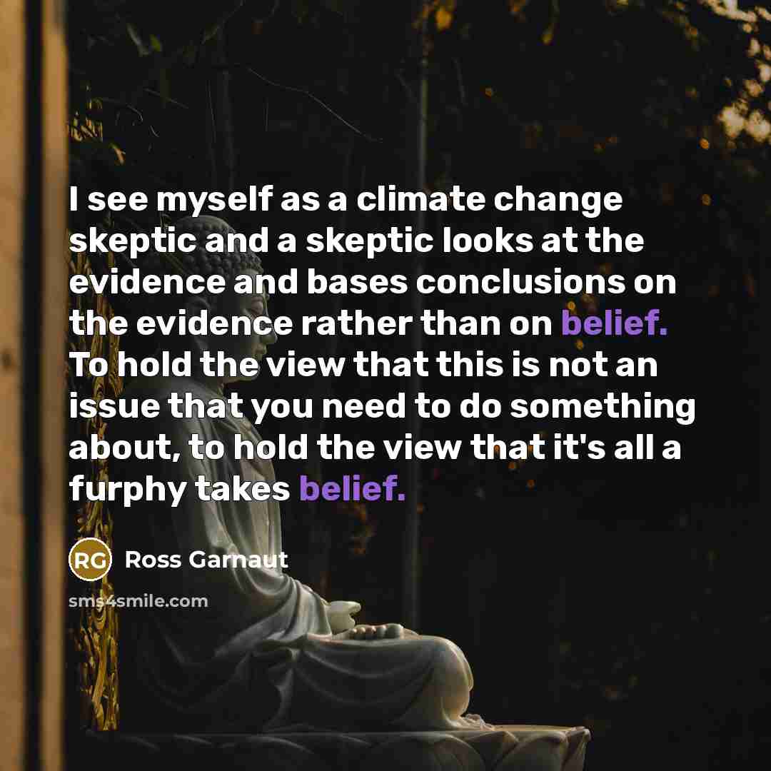 “I see myself as a climate change skeptic and a skeptic looks at the evidence and bases conclusions on the evidence rather than on belief. To hold the view that this is not an issue that you need to do something about, to hold the view that it's all a furphy takes belief.” quote by Ross Garnaut
