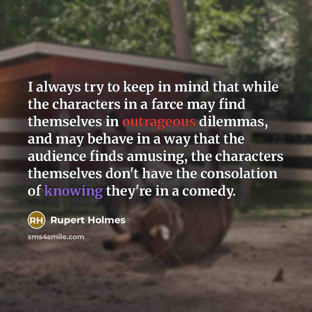 “I always try to keep in mind that while the characters in a farce may find themselves in outrageous dilemmas, and may behave in a way that the audience finds amusing, the characters themselves don't have the consolation of knowing they're in a comedy.” quote by Rupert Holmes
