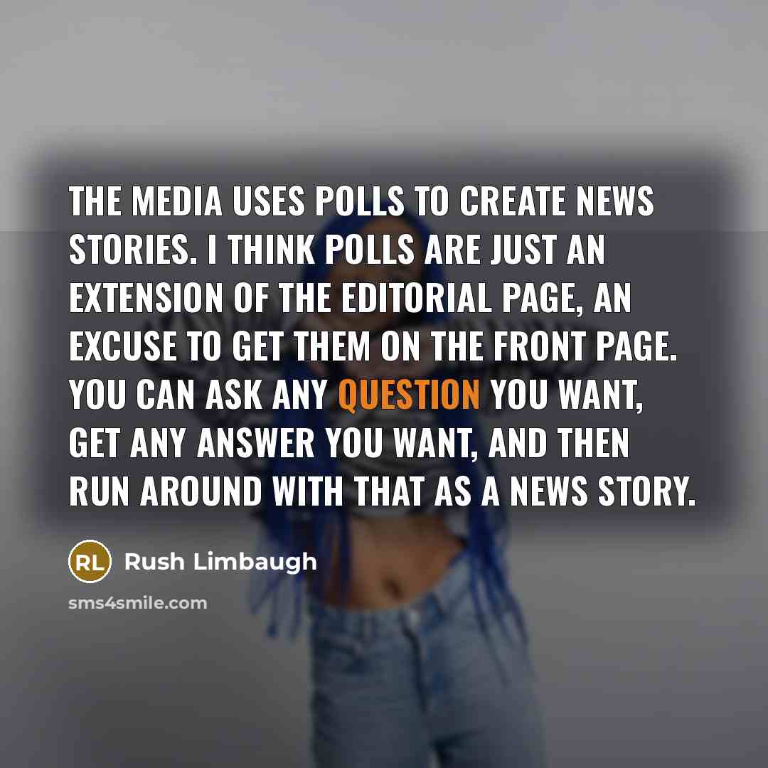“The media uses polls to create news stories. I think polls are just an extension of the editorial page, an excuse to get them on the front page. You can ask any question you want, get any answer you want, and then run around with that as a news story.” quote by Rush Limbaugh