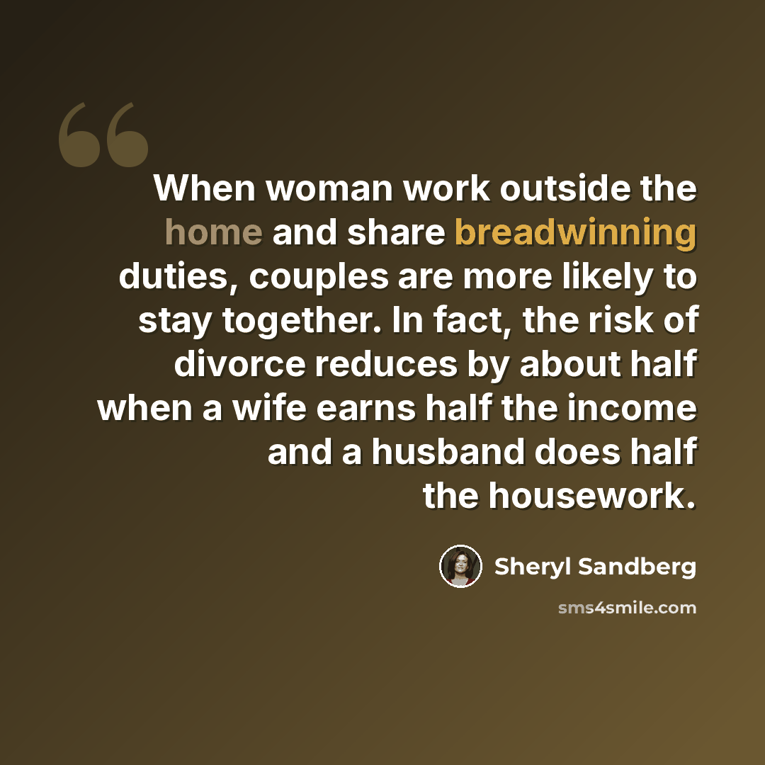 “When woman work outside the home and share breadwinning duties, couples are more likely to stay together. In fact, the risk of divorce reduces by about half when a wife earns half the income and a husband does half the housework.” quote by Sheryl Sandberg