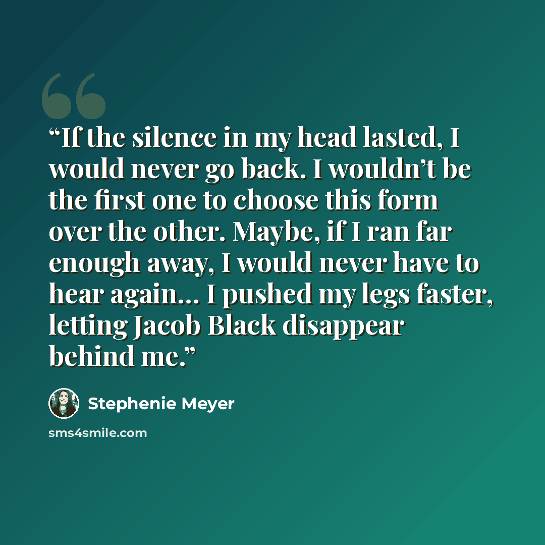 “If the silence in my head lasted, I would never go back. I wouldn’t be the first one to choose this form over the other. Maybe, if I ran far enough away, I would never have to hear again… I pushed my legs faster, letting Jacob Black disappear behind me.” quote by Stephenie Meyer