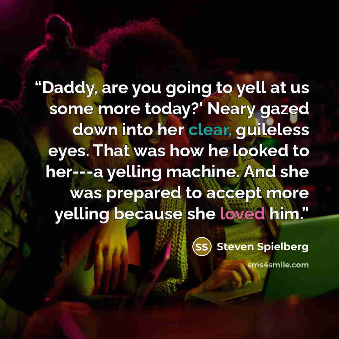 “Daddy, are you going to yell at us some more today?' Neary gazed down into her clear, guileless eyes. That was how he looked to her---a yelling machine. And she was prepared to accept more yelling because she loved him.” quote by Steven Spielberg