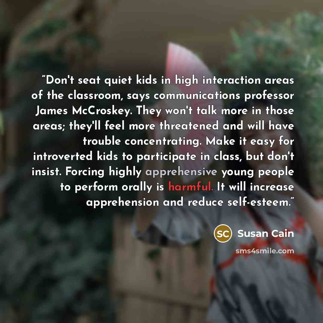 “Don't seat quiet kids in high interaction areas of the classroom, says communications professor James McCroskey. They won't talk more in those areas; they'll feel more threatened and will have trouble concentrating. Make it easy for introverted kids to participate in class, but don't insist…” quote by Susan Cain