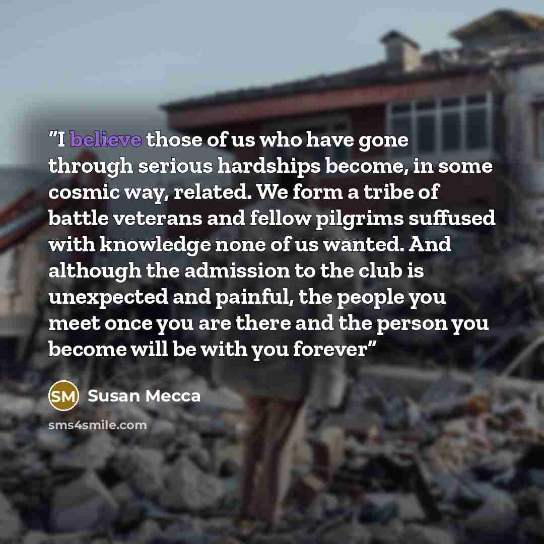 “I believe those of us who have gone through serious hardships become, in some cosmic way, related. We form a tribe of battle veterans and fellow pilgrims suffused with knowledge none of us wanted. And although the admission to the club is unexpected and painful, the people you meet once you are…” quote by Susan Mecca