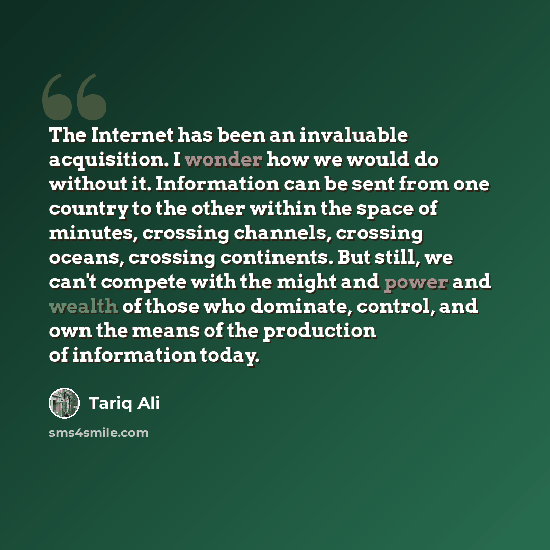 “The Internet has been an invaluable acquisition. I wonder how we would do without it. Information can be sent from one country to the other within the space of minutes, crossing channels, crossing oceans, crossing continents. But still, we can't compete with the might and power and wealth of those…” quote by Tariq Ali