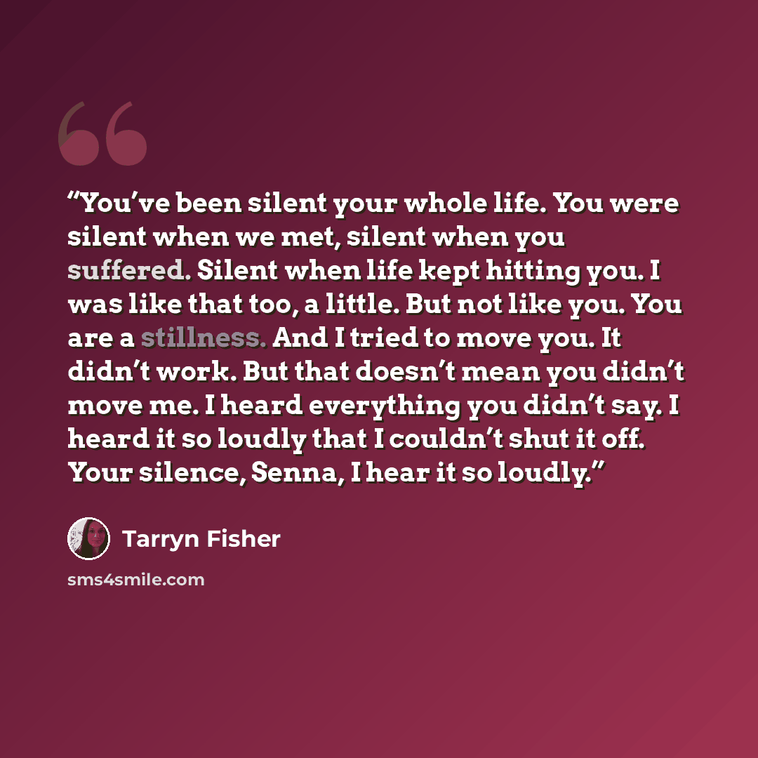 “You’ve been silent your whole life. You were silent when we met, silent when you suffered. Silent when life kept hitting you. I was like that too, a little. But not like you. You are a stillness. And I tried to move you. It didn’t work. But that doesn’t mean you didn’t move me. I heard everything…” quote by Tarryn Fisher