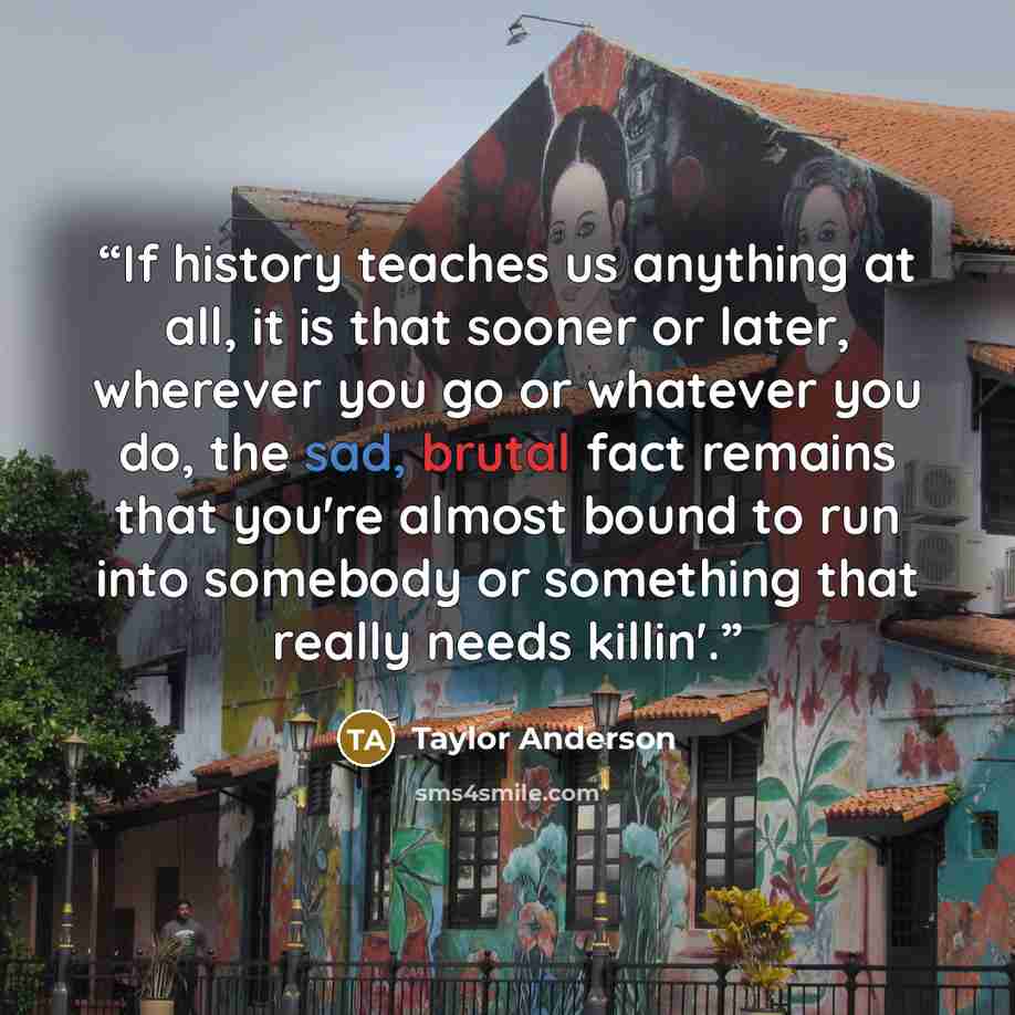 “If history teaches us anything at all, it is that sooner or later, wherever you go or whatever you do, the sad, brutal fact remains that you're almost bound to run into somebody or something that really needs killin'.” quote by Taylor Anderson
