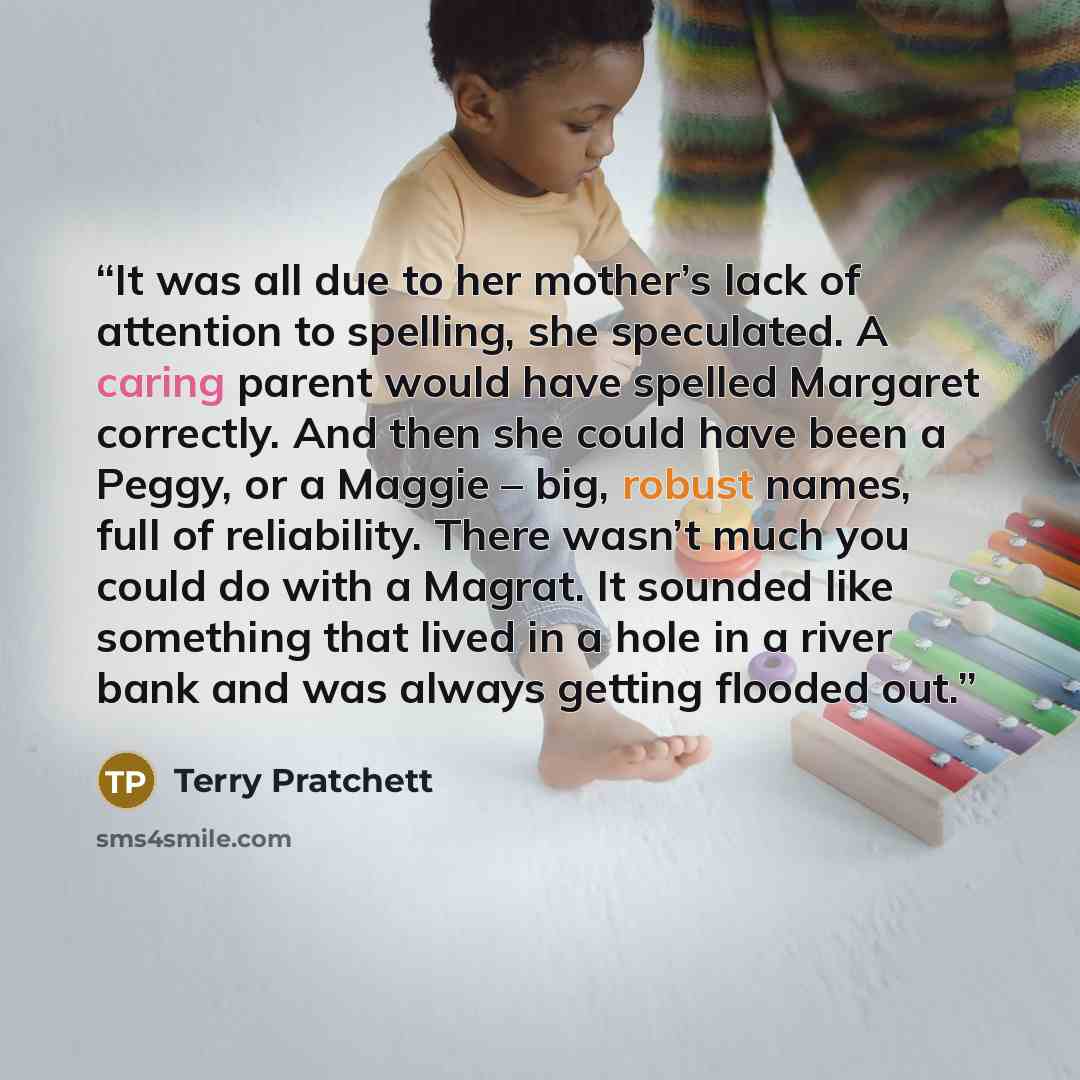 “It was all due to her mother’s lack of attention to spelling, she speculated. A caring parent would have spelled Margaret correctly. And then she could have been a Peggy, or a Maggie – big, robust names, full of reliability. There wasn’t much you could do with a Magrat. It sounded like something…” quote by Terry Pratchett