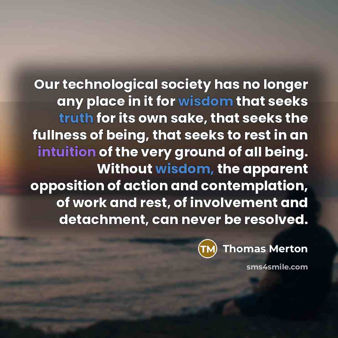“Our technological society has no longer any place in it for wisdom that seeks truth for its own sake, that seeks the fullness of being, that seeks to rest in an intuition of the very ground of all being. Without wisdom, the apparent opposition of action and contemplation, of work and rest, of…” quote by Thomas Merton