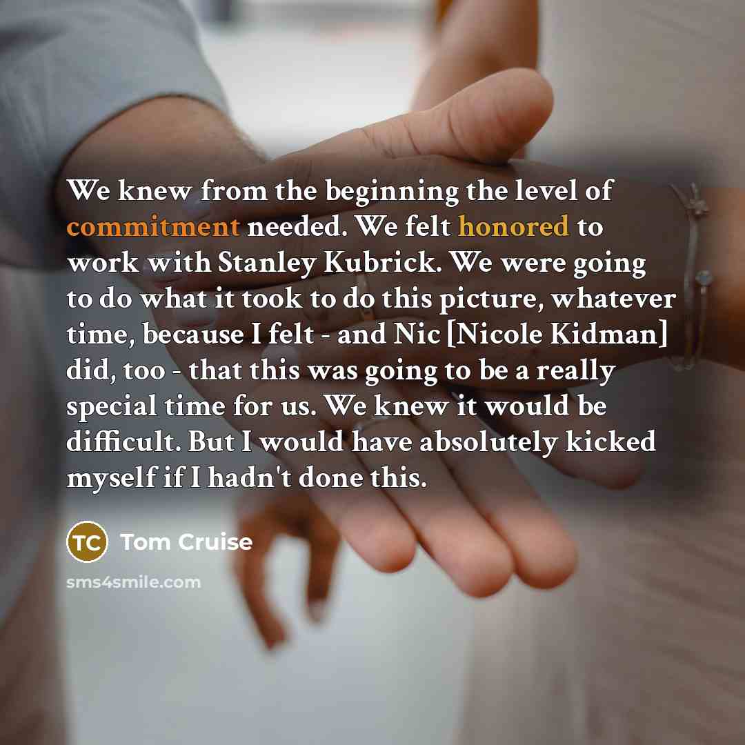 “We knew from the beginning the level of commitment needed. We felt honored to work with Stanley Kubrick. We were going to do what it took to do this picture, whatever time, because I felt - and Nic [Nicole Kidman] did, too - that this was going to be a really special time for us. We knew it would…” quote by Tom Cruise