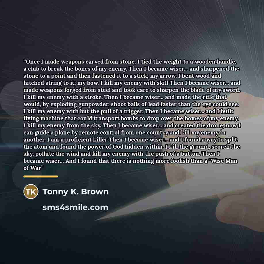 “Once I made weapons carved from stone, I tied the weight to a wooden handle, a club to break the bones of my enemy. Then I became wiser... and sharpened the stone to a point and then fastened it to a stick; my arrow. I bent wood and hitched string to it; my bow. I kill my enemy with skill Then I…” quote by Tonny K. Brown