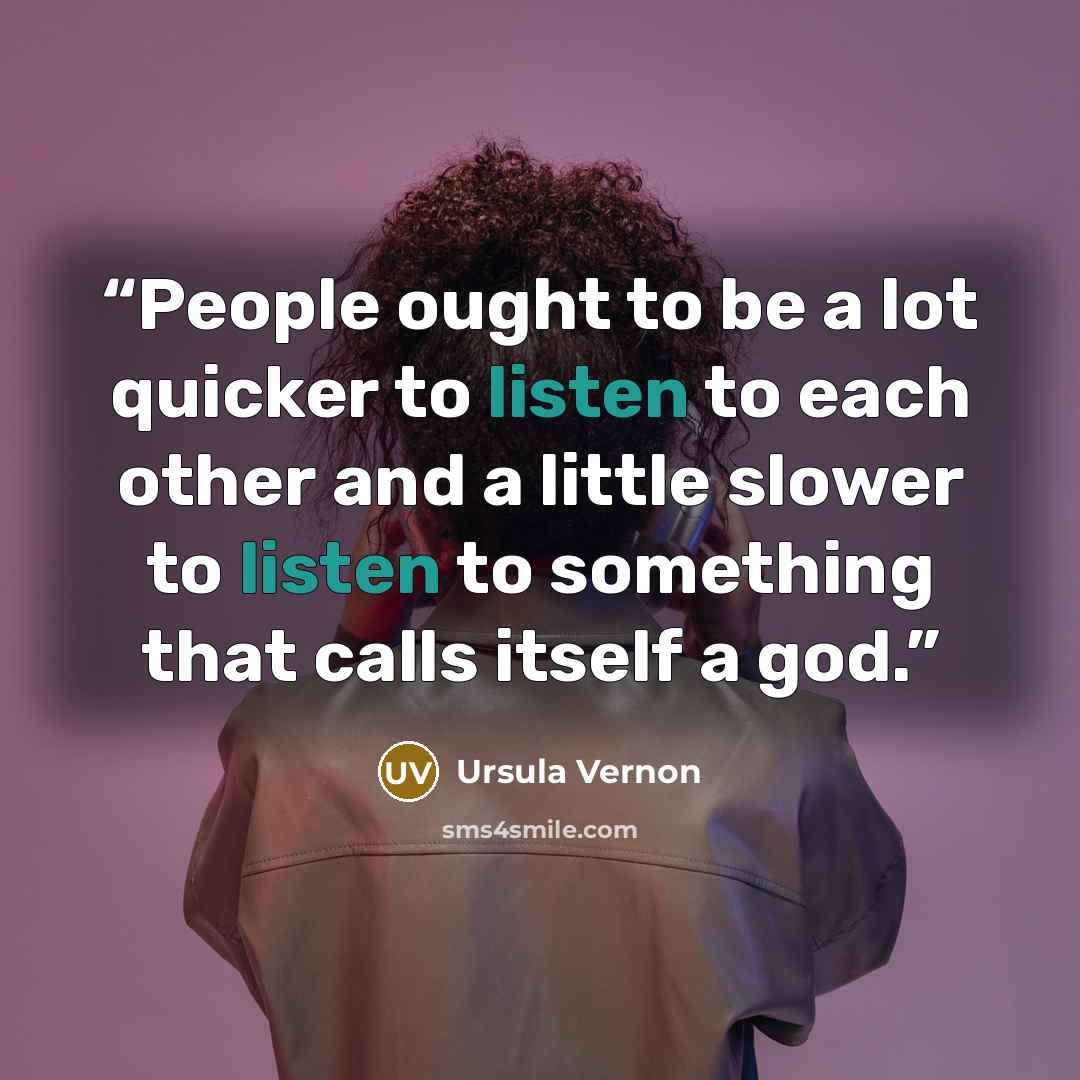 “People ought to be a lot quicker to listen to each other and a little slower to listen to something that calls itself a god.” quote by Ursula Vernon