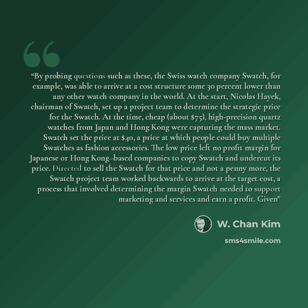 “By probing questions such as these, the Swiss watch company Swatch, for example, was able to arrive at a cost structure some 30 percent lower than any other watch company in the world. At the start, Nicolas Hayek, chairman of Swatch, set up a project team to determine the strategic price for the…” quote by W. Chan Kim
