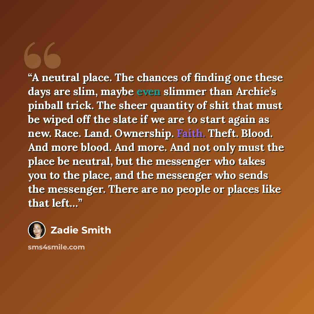 “A neutral place. The chances of finding one these days are slim, maybe even slimmer than Archie’s pinball trick. The sheer quantity of shit that must be wiped off the slate if we are to start again as new. Race. Land. Ownership. Faith. Theft. Blood. And more blood. And more. And not only must the…” quote by Zadie Smith