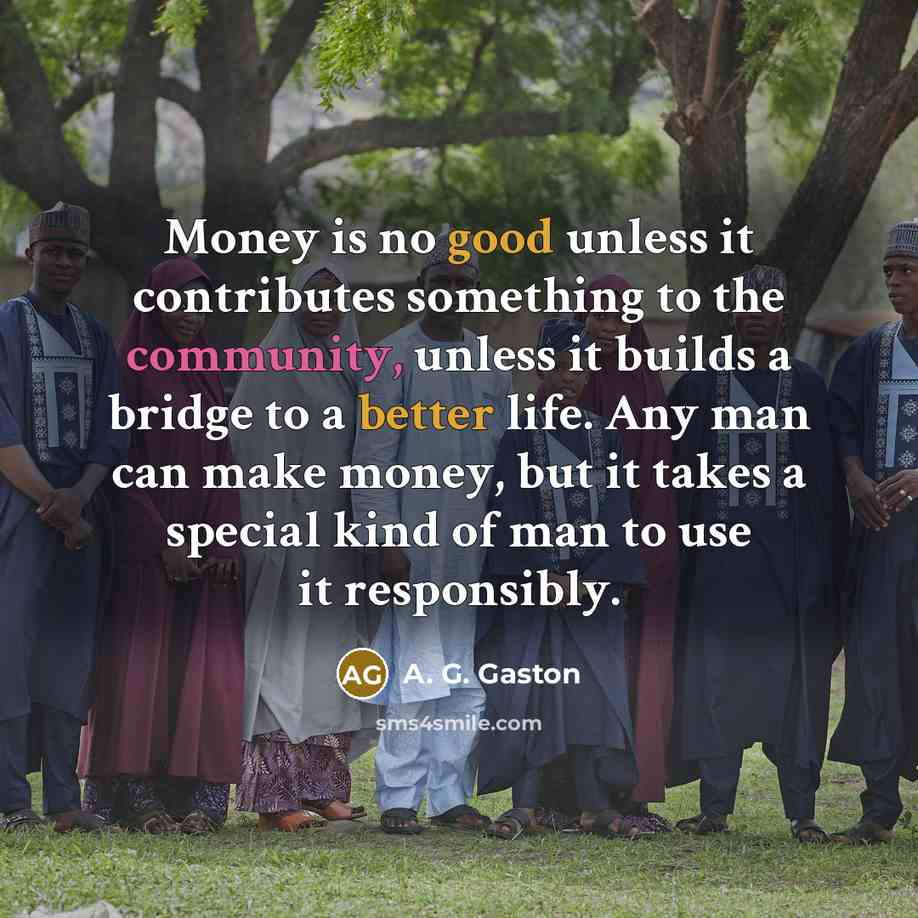 “Money is no good unless it contributes something to the community, unless it builds a bridge to a better life. Any man can make money, but it takes a special kind of man to use it responsibly.” quote by A. G. Gaston
