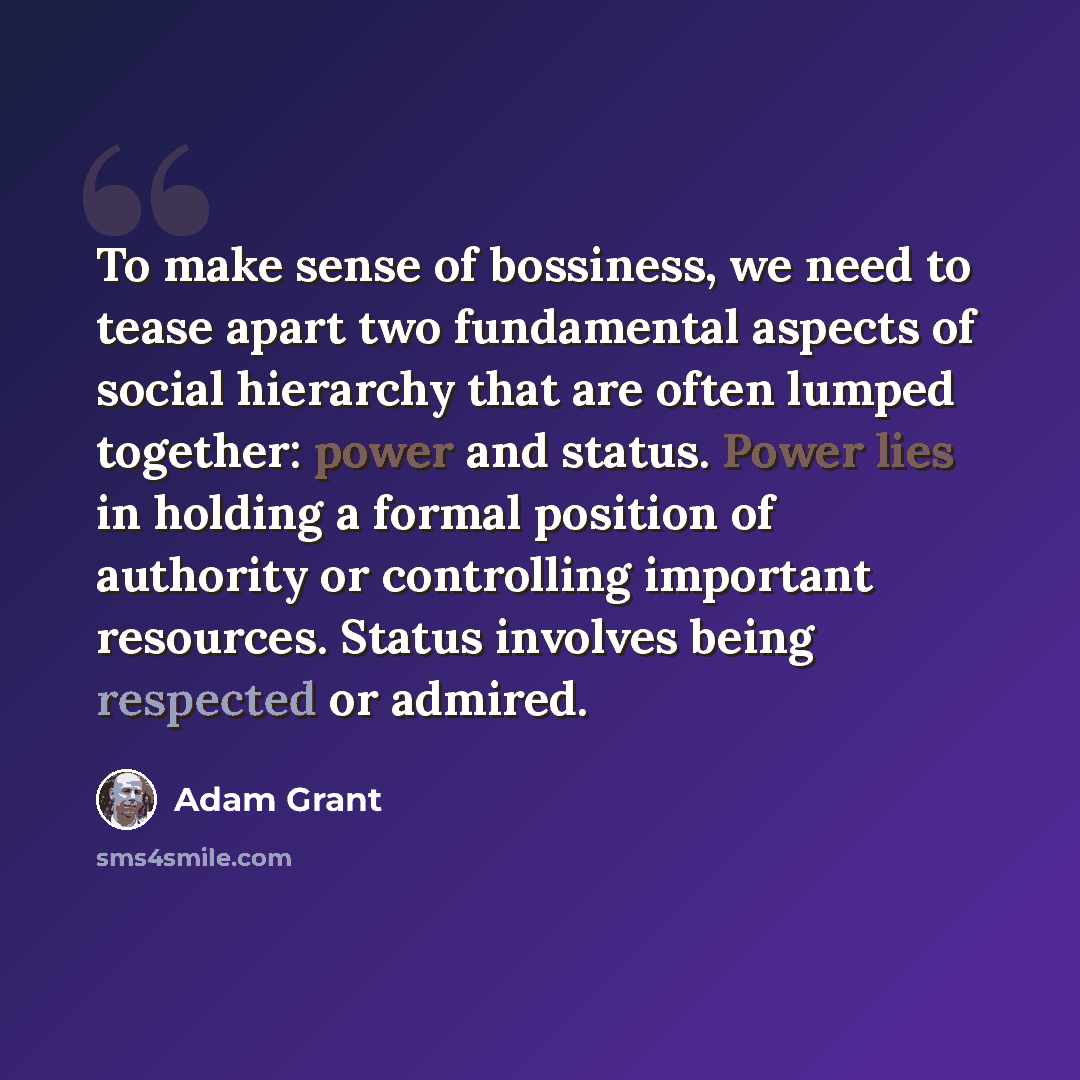 “To make sense of bossiness, we need to tease apart two fundamental aspects of social hierarchy that are often lumped together: power and status. Power lies in holding a formal position of authority or controlling important resources. Status involves being respected or admired.” quote by Adam Grant