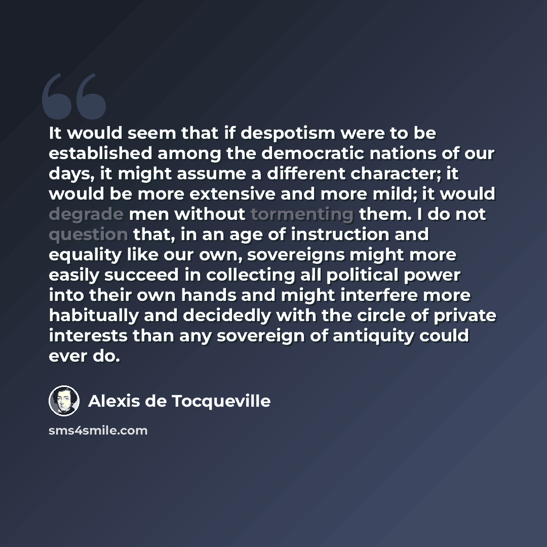 “It would seem that if despotism were to be established among the democratic nations of our days, it might assume a different character; it would be more extensive and more mild; it would degrade men without tormenting them. I do not question that, in an age of instruction and equality like our…” quote by Alexis de Tocqueville