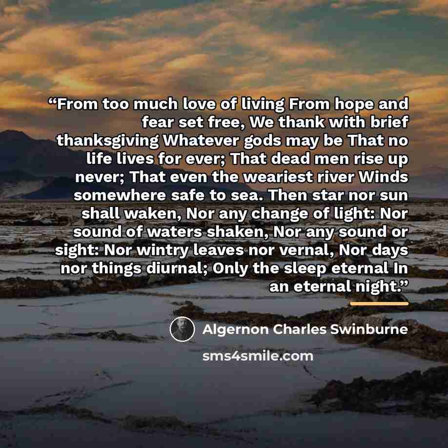 “From too much love of living From hope and fear set free, We thank with brief thanksgiving Whatever gods may be That no life lives for ever; That dead men rise up never; That even the weariest river Winds somewhere safe to sea. Then star nor sun shall waken, Nor any change of light: Nor sound of…” quote by Algernon Charles Swinburne