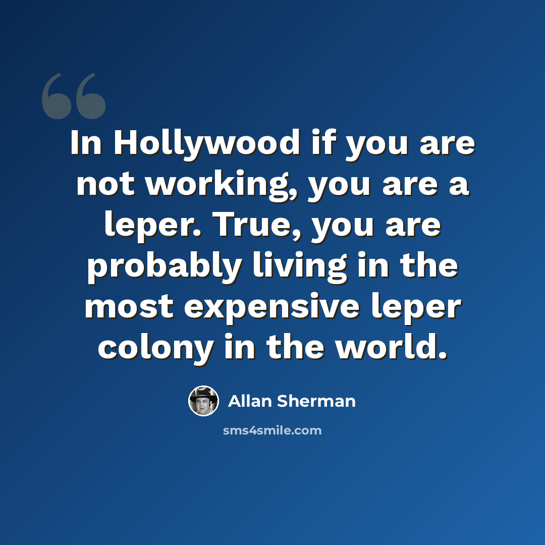“In Hollywood if you are not working, you are a leper. True, you are probably living in the most expensive leper colony in the world.” quote by Allan Sherman