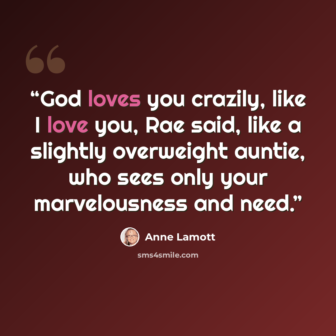 “God loves you crazily, like I love you, Rae said, like a slightly overweight auntie, who sees only your marvelousness and need.” quote by Anne Lamott