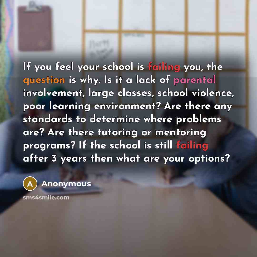 “If you feel your school is failing you, the question is why. Is it a lack of parental involvement, large classes, school violence, poor learning environment? Are there any standards to determine where problems are? Are there tutoring or mentoring programs? If the school is still failing after 3…” quote by Anonymous