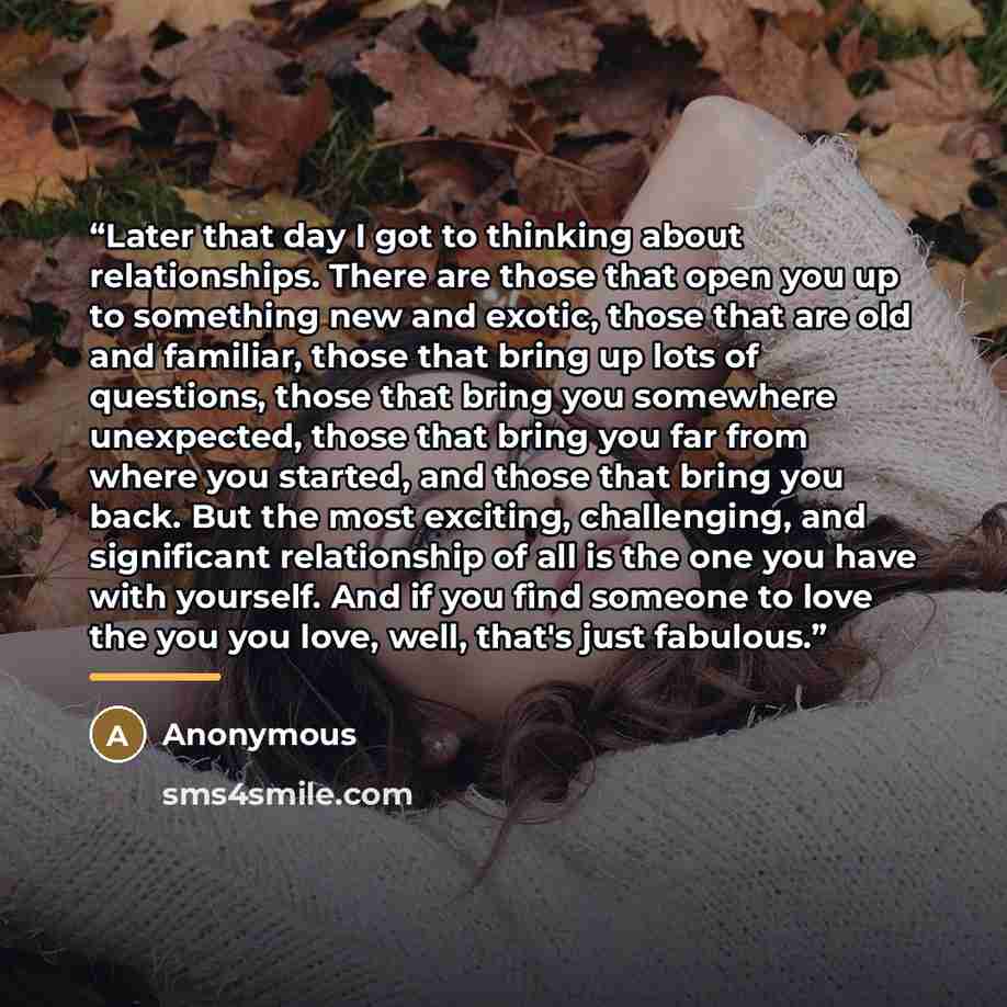 “Later that day I got to thinking about relationships. There are those that open you up to something new and exotic, those that are old and familiar, those that bring up lots of questions, those that bring you somewhere unexpected, those that bring you far from where you started, and those that…” quote by Anonymous