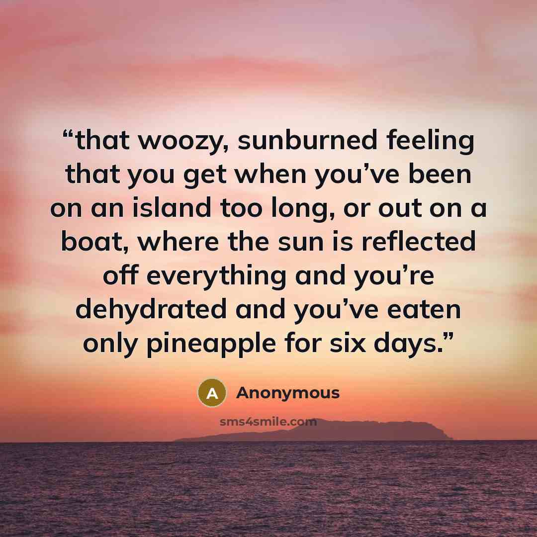 “that woozy, sunburned feeling that you get when you’ve been on an island too long, or out on a boat, where the sun is reflected off everything and you’re dehydrated and you’ve eaten only pineapple for six days.” quote by Anonymous