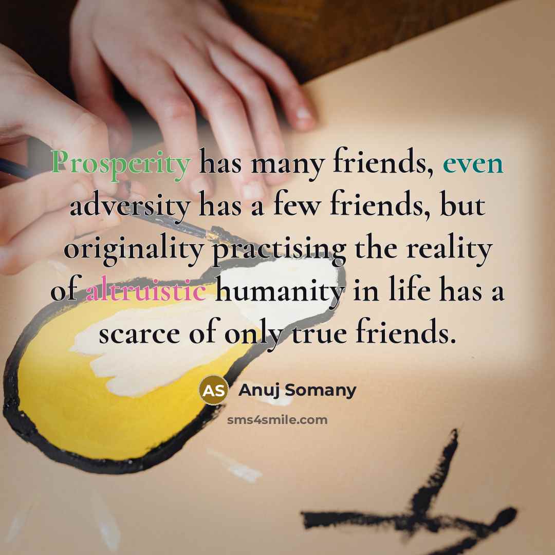 “Prosperity has many friends, even adversity has a few friends, but originality practising the reality of altruistic humanity in life has a scarce of only true friends.” quote by Anuj Somany