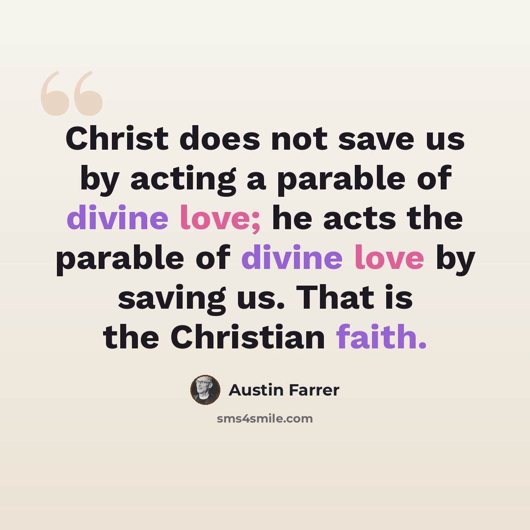 “Christ does not save us by acting a parable of divine love; he acts the parable of divine love by saving us. That is the Christian faith.” quote by Austin Farrer