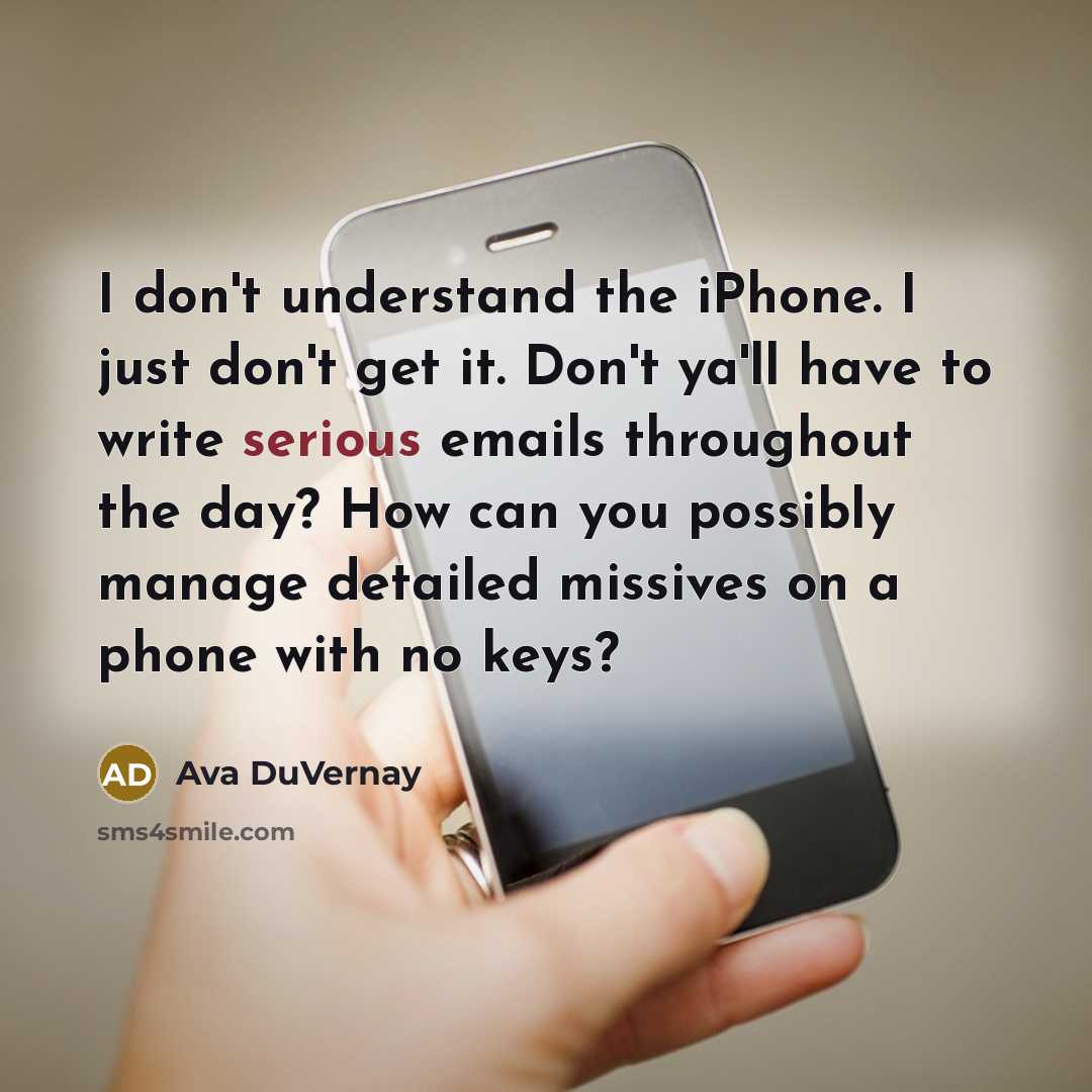 “I don't understand the iPhone. I just don't get it. Don't ya'll have to write serious emails throughout the day? How can you possibly manage detailed missives on a phone with no keys?” quote by Ava DuVernay