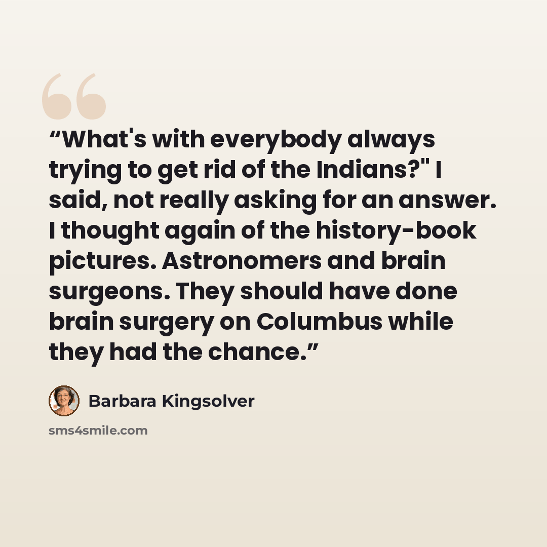 “What's with everybody always trying to get rid of the Indians?" I said, not really asking for an answer. I thought again of the history-book pictures. Astronomers and brain surgeons. They should have done brain surgery on Columbus while they had the chance.” quote by Barbara Kingsolver