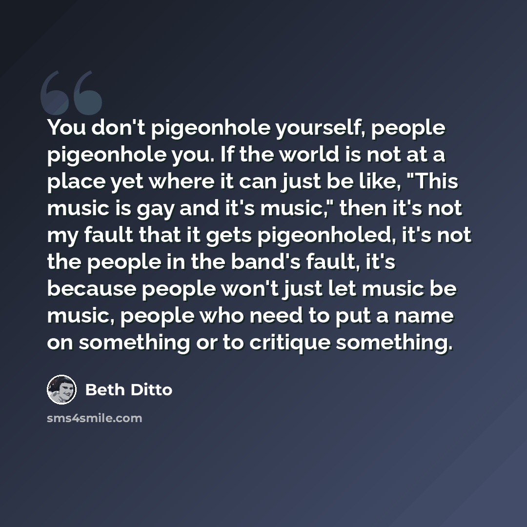 “You don't pigeonhole yourself, people pigeonhole you. If the world is not at a place yet where it can just be like, "This music is gay and it's music," then it's not my fault that it gets pigeonholed, it's not the people in the band's fault, it's because people won't just let music be music…” quote by Beth Ditto