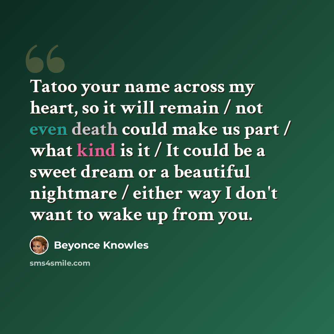 “Tatoo your name across my heart, so it will remain / not even death could make us part / what kind is it / It could be a sweet dream or a beautiful nightmare / either way I don't want to wake up from you.” quote by Beyonce Knowles
