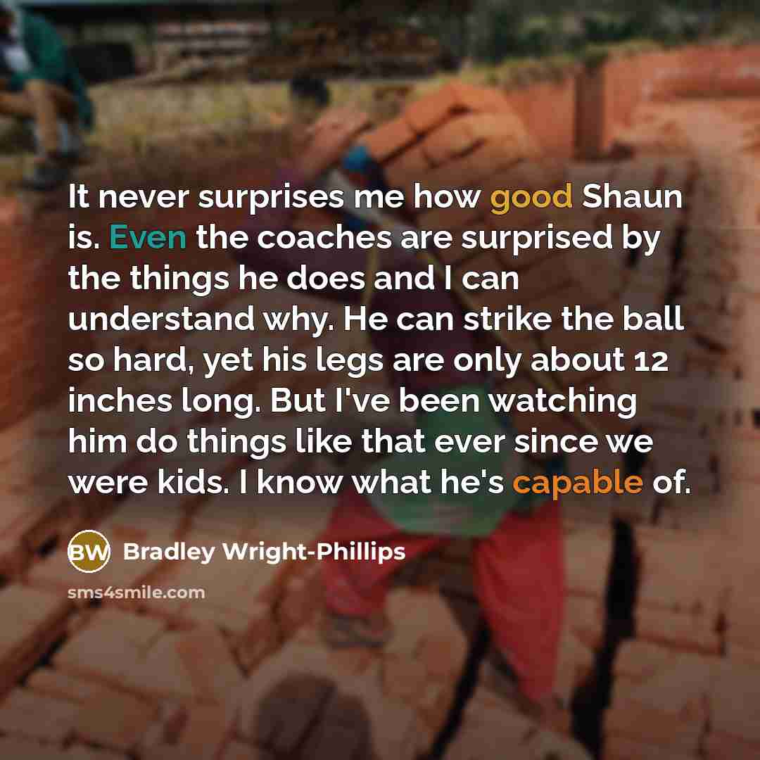 “It never surprises me how good Shaun is. Even the coaches are surprised by the things he does and I can understand why. He can strike the ball so hard, yet his legs are only about 12 inches long. But I've been watching him do things like that ever since we were kids. I know what he's capable of.” quote by Bradley Wright-Phillips