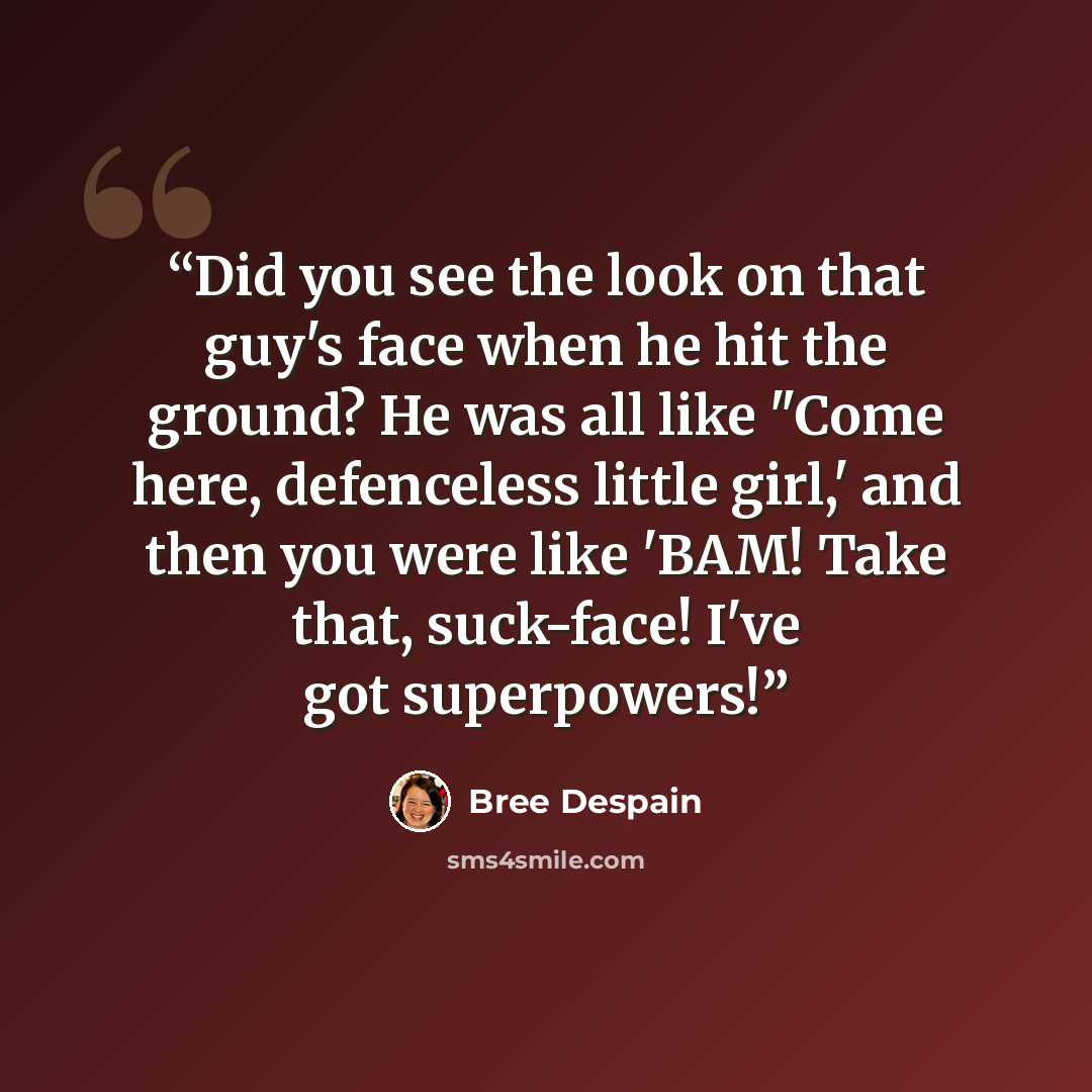 “Did you see the look on that guy's face when he hit the ground? He was all like "Come here, defenceless little girl,' and then you were like 'BAM! Take that, suck-face! I've got superpowers!” quote by Bree Despain