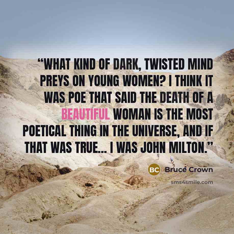 “What kind of dark, twisted mind preys on young women? I think it was Poe that said the death of a beautiful woman is the most poetical thing in the universe, and if that was true… I was John Milton.” quote by Bruce Crown