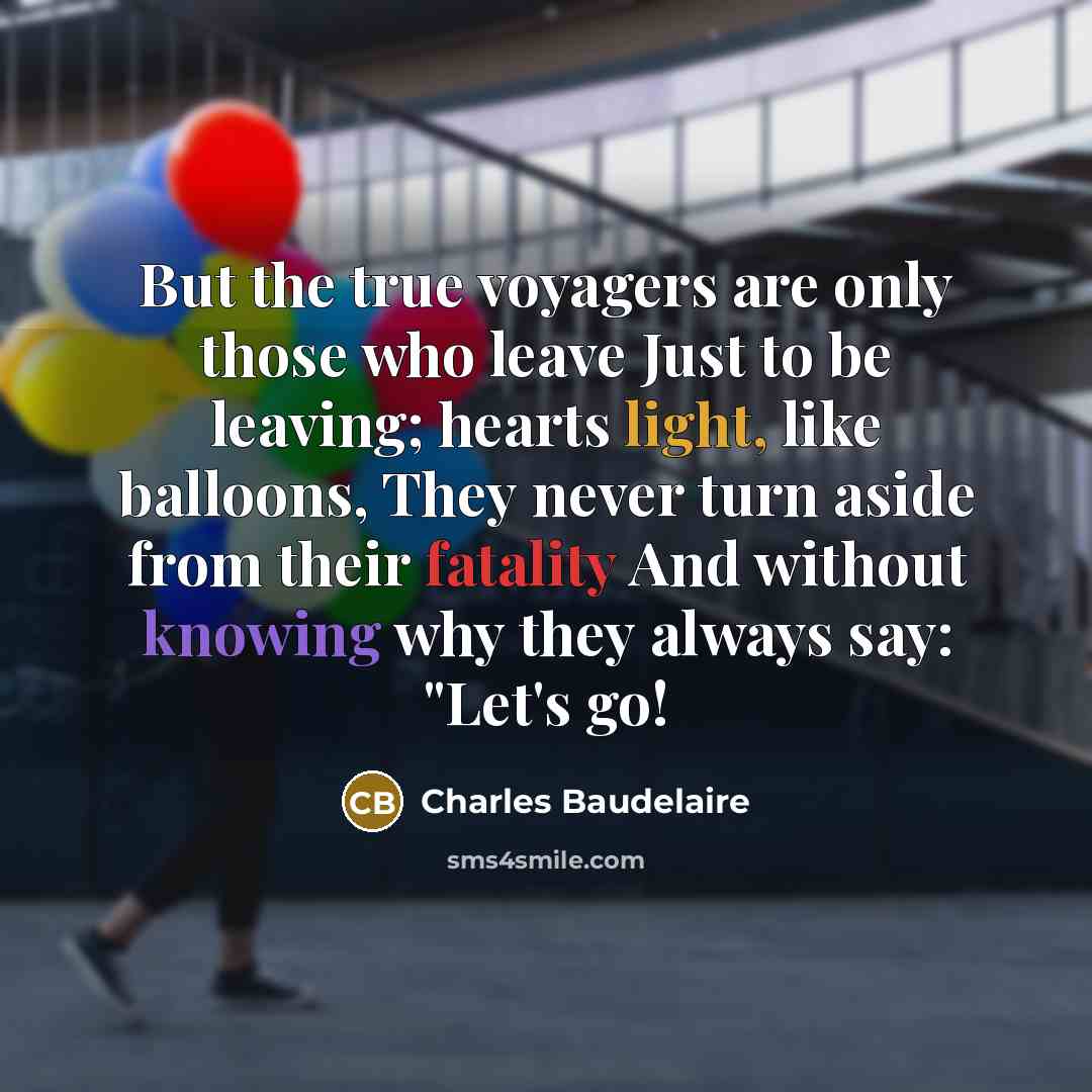 “But the true voyagers are only those who leave Just to be leaving; hearts light, like balloons, They never turn aside from their fatality And without knowing why they always say: "Let's go!” quote by Charles Baudelaire