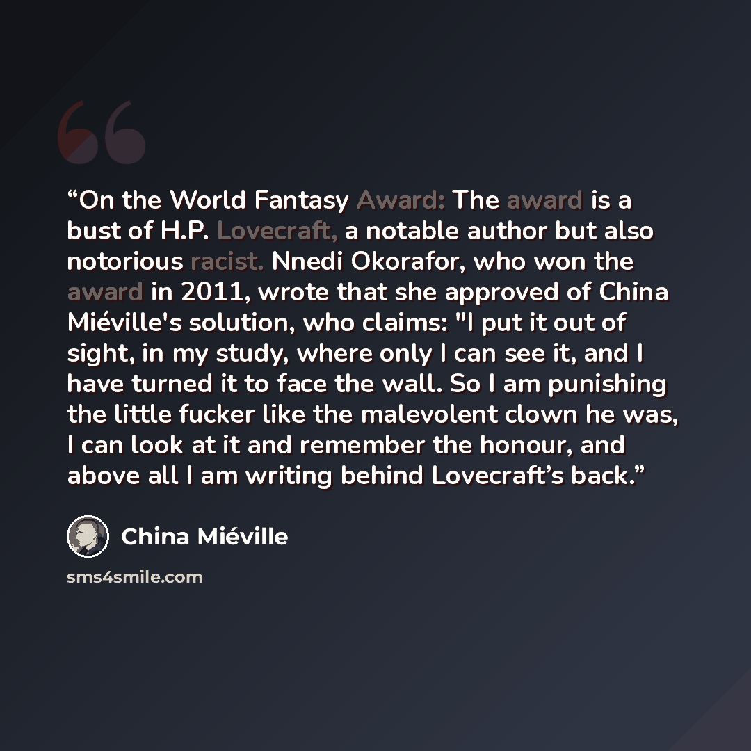 “On the World Fantasy Award: The award is a bust of H.P. Lovecraft, a notable author but also notorious racist. Nnedi Okorafor, who won the award in 2011, wrote that she approved of China Miéville's solution, who claims: "I put it out of sight, in my study, where only I can see it, and I have…” quote by China Miéville
