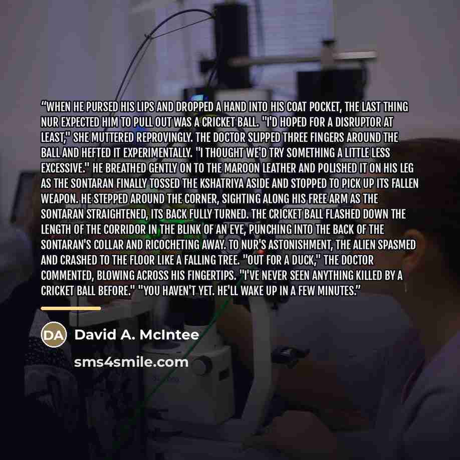 “When he pursed his lips and dropped a hand into his coat pocket, the last thing Nur expected him to pull out was a cricket ball. "I'd hoped for a disruptor at least," she muttered reprovingly. The Doctor slipped three fingers around the ball and hefted it experimentally. "I thought we'd try…” quote by David A. McIntee
