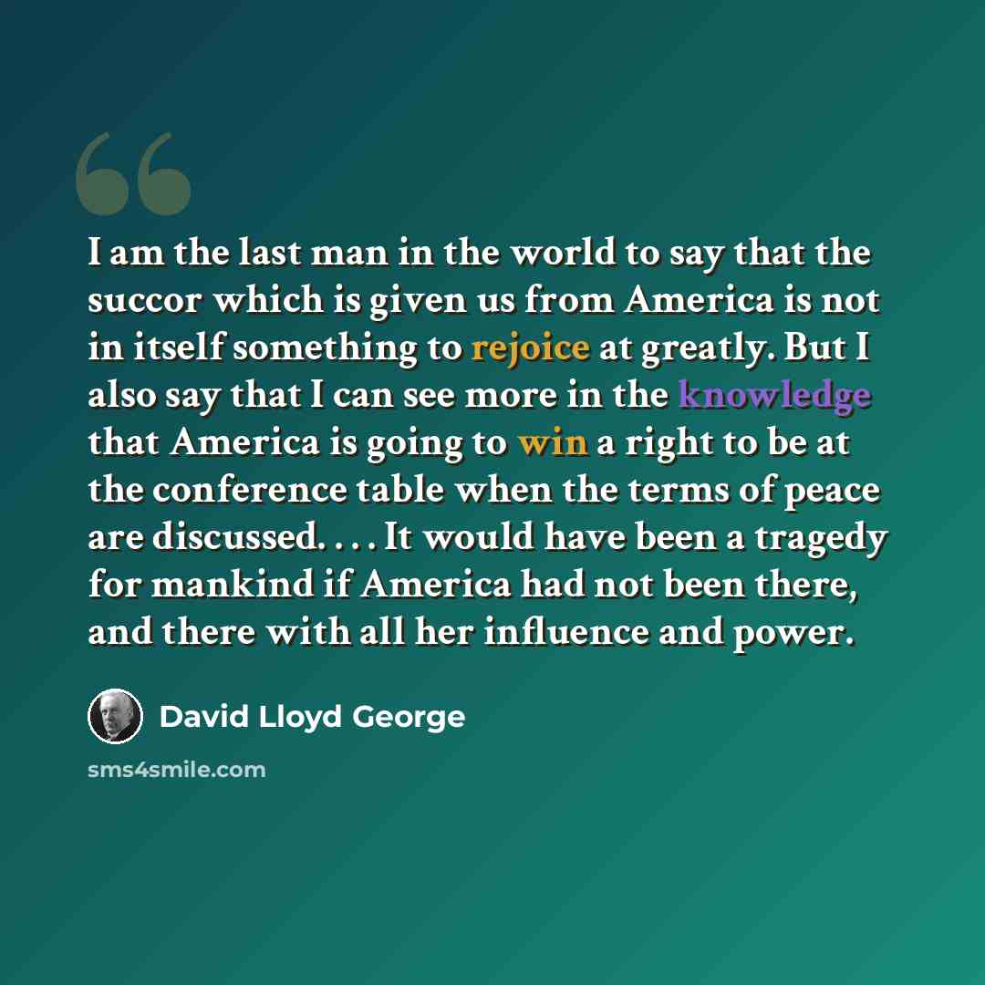 “I am the last man in the world to say that the succor which is given us from America is not in itself something to rejoice at greatly. But I also say that I can see more in the knowledge that America is going to win a right to be at the conference table when the terms of peace are discussed…” quote by David Lloyd George