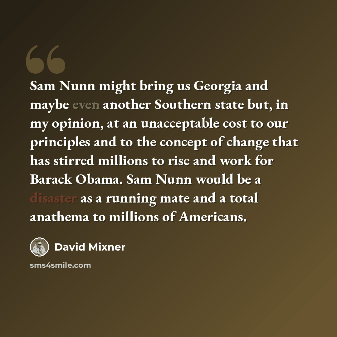 “Sam Nunn might bring us Georgia and maybe even another Southern state but, in my opinion, at an unacceptable cost to our principles and to the concept of change that has stirred millions to rise and work for Barack Obama. Sam Nunn would be a disaster as a running mate and a total anathema to…” quote by David Mixner