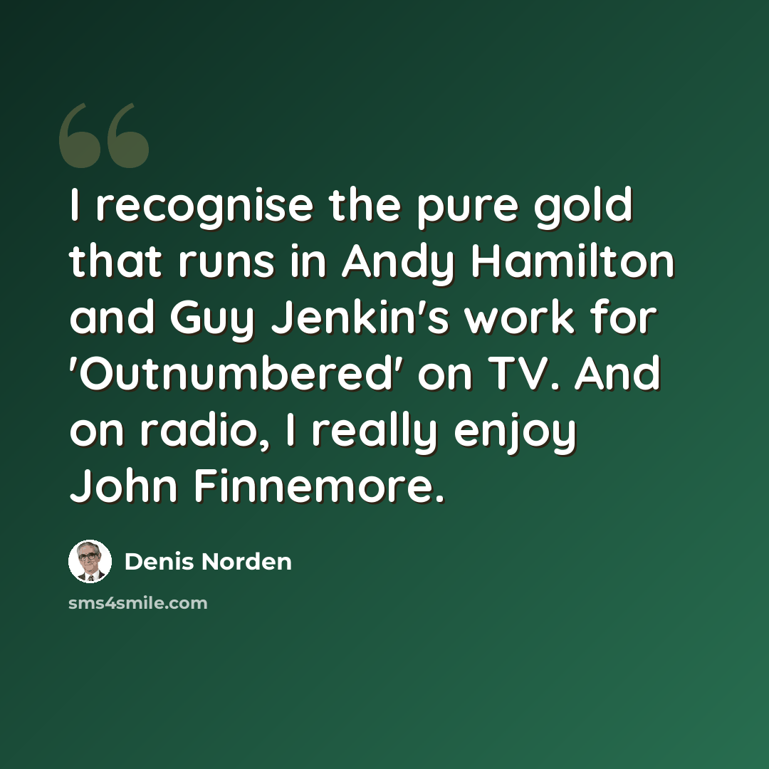 “I recognise the pure gold that runs in Andy Hamilton and Guy Jenkin's work for 'Outnumbered' on TV. And on radio, I really enjoy John Finnemore.” quote by Denis Norden