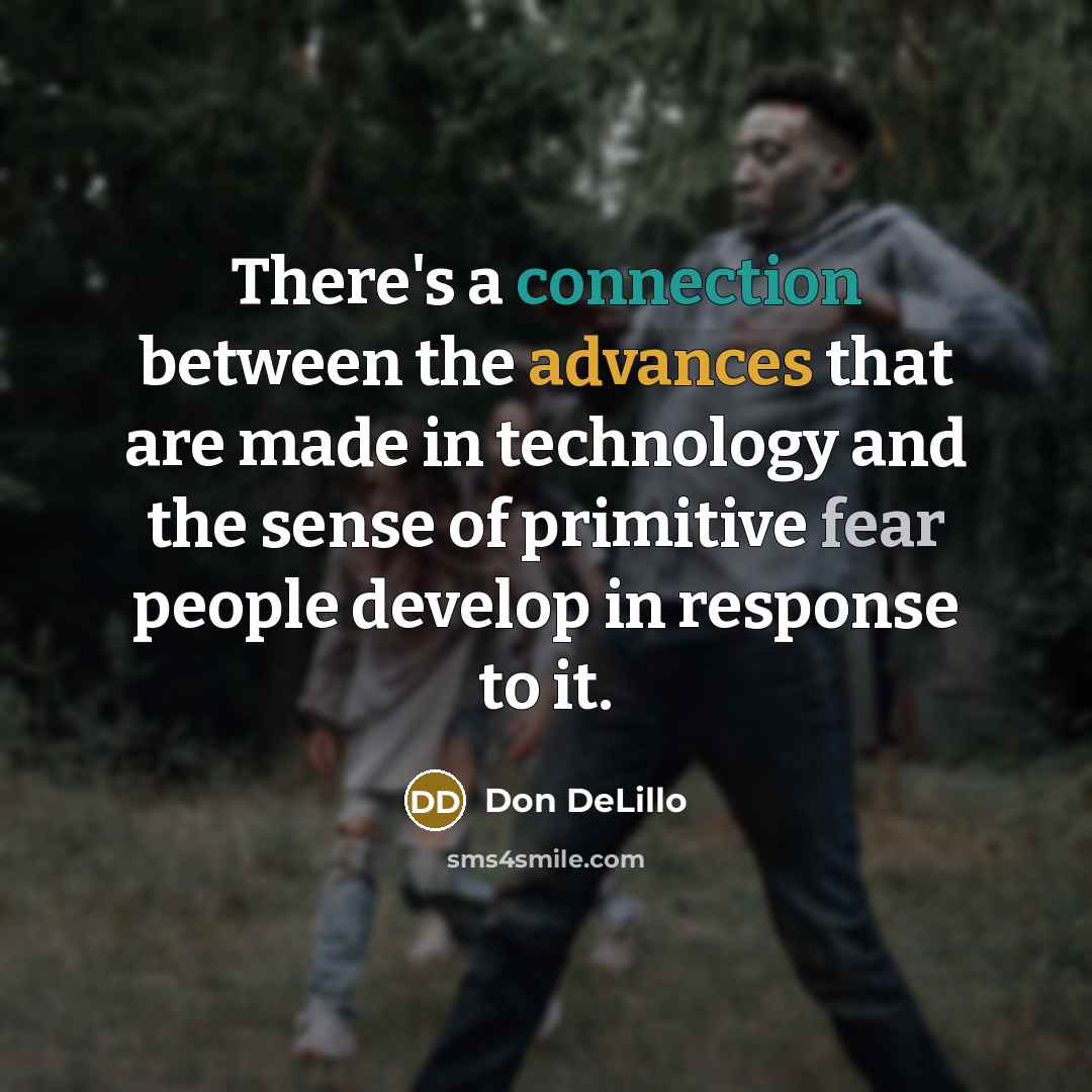 “There's a connection between the advances that are made in technology and the sense of primitive fear people develop in response to it.” quote by Don DeLillo