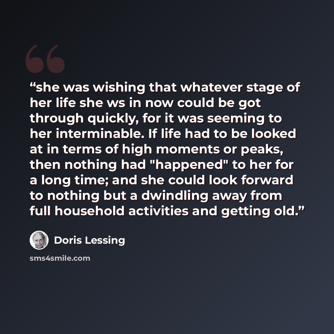 “she was wishing that whatever stage of her life she ws in now could be got through quickly, for it was seeming to her interminable. If life had to be looked at in terms of high moments or peaks, then nothing had "happened" to her for a long time; and she could look forward to nothing but a…” quote by Doris Lessing